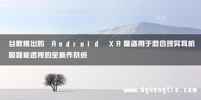 谷歌推出的 Android XR是适用于混合现实耳机和智能透视的全新作系统